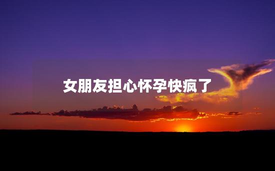 女朋友担心怀孕快疯了