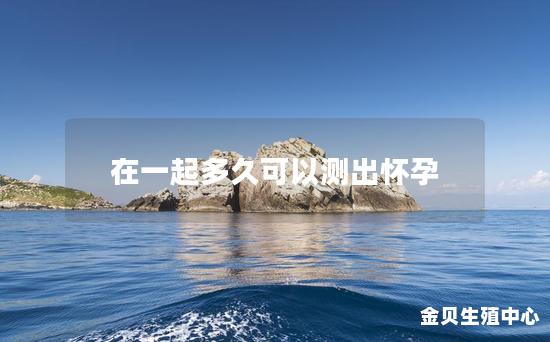 在一起多久可以测出怀孕